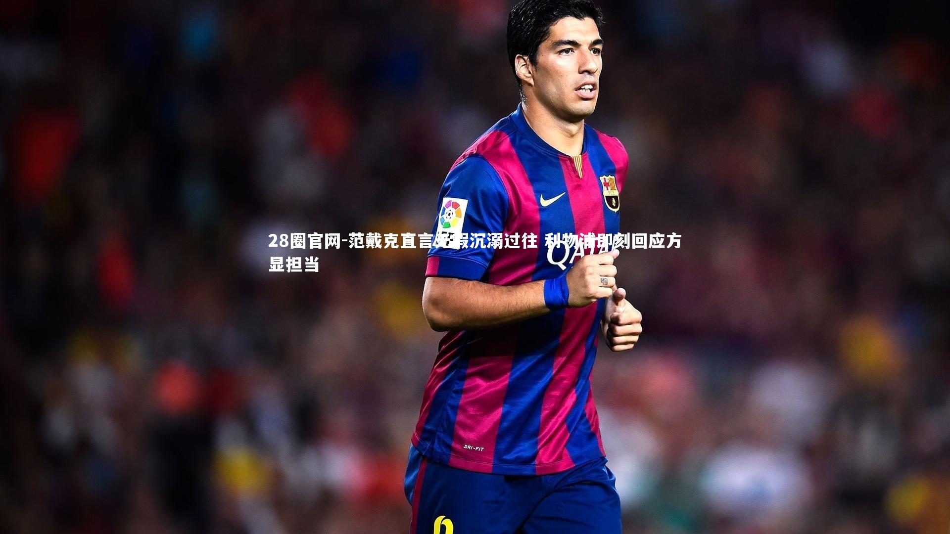 范戴克直言无暇沉溺过往 利物浦即刻回应方显担当